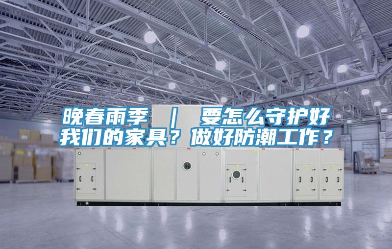 晚春雨季 ｜ 要怎么守護好我們的家具？做好防潮工作？